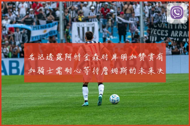 名记透露阿特金森对库明加赞赏有加骑士需耐心等待詹姆斯的未来决定