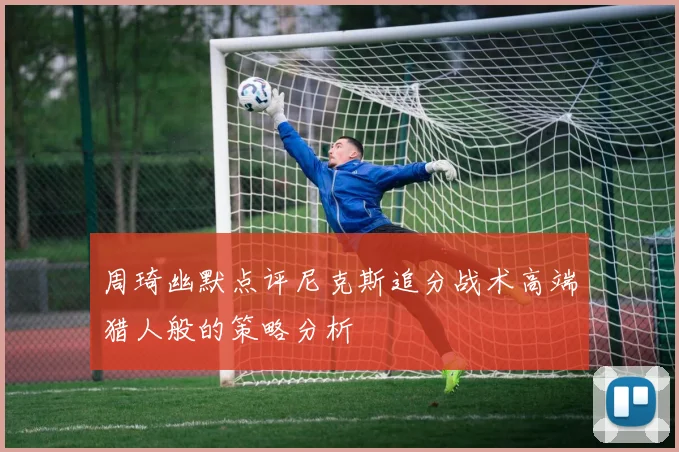 周琦幽默点评尼克斯追分战术高端猎人般的策略分析