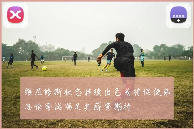 维尼修斯状态持续出色或将促使弗洛伦蒂诺满足其薪资期待