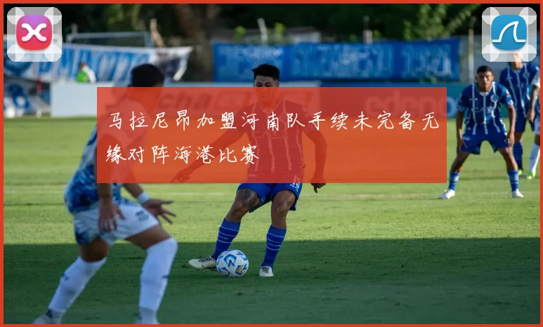 马拉尼昂加盟河南队手续未完备无缘对阵海港比赛