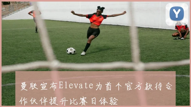 曼联宣布Elevate为首个官方款待合作伙伴提升比赛日体验