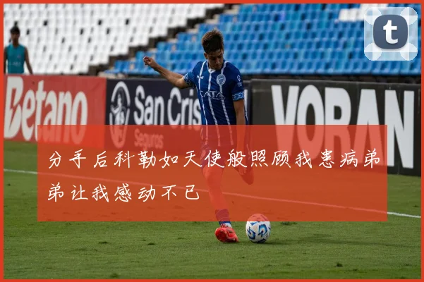 分手后科勒如天使般照顾我患病弟弟让我感动不已
