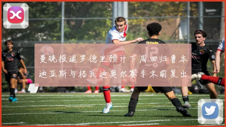 曼晚报道罗德里预计下周回归鲁本迪亚斯与格瓦迪奥尔赛季末前复出
