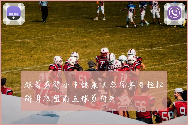 球哥盛赞小卡健康状态称其可轻松跻身联盟前五球员行列