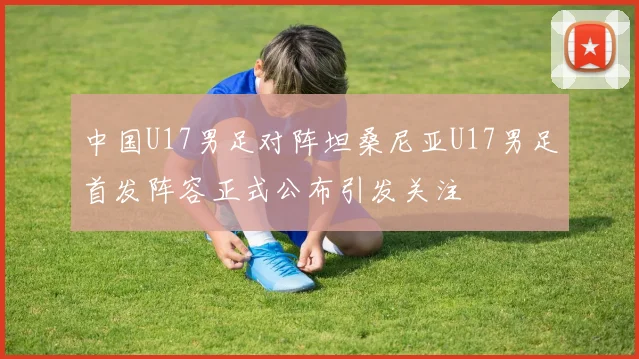 中国U17男足对阵坦桑尼亚U17男足首发阵容正式公布引发关注