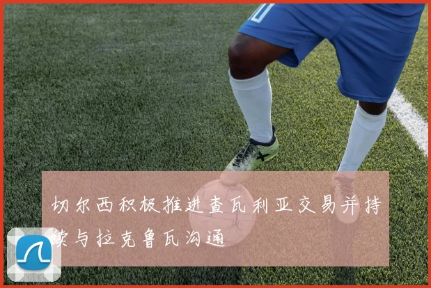 切尔西积极推进查瓦利亚交易并持续与拉克鲁瓦沟通