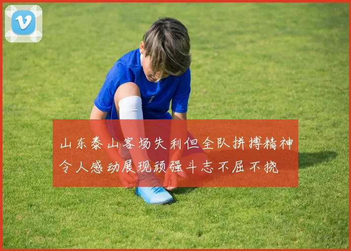 山东泰山客场失利但全队拼搏精神令人感动展现顽强斗志不屈不挠