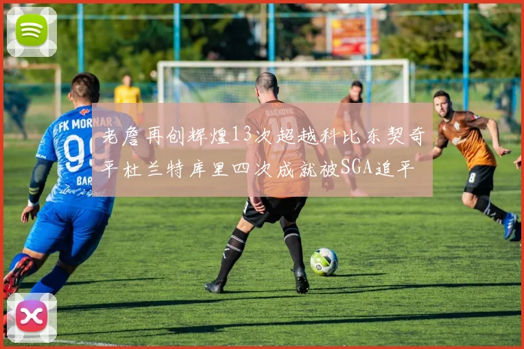 老詹再创辉煌13次超越科比东契奇平杜兰特库里四次成就被SGA追平