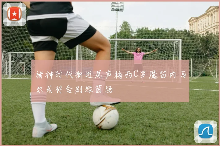诸神时代渐近尾声梅西C罗魔笛内马尔或将告别绿茵场