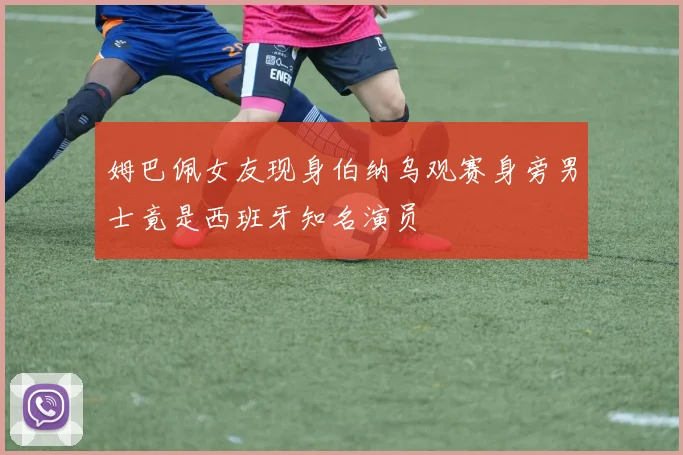 姆巴佩女友现身伯纳乌观赛身旁男士竟是西班牙知名演员