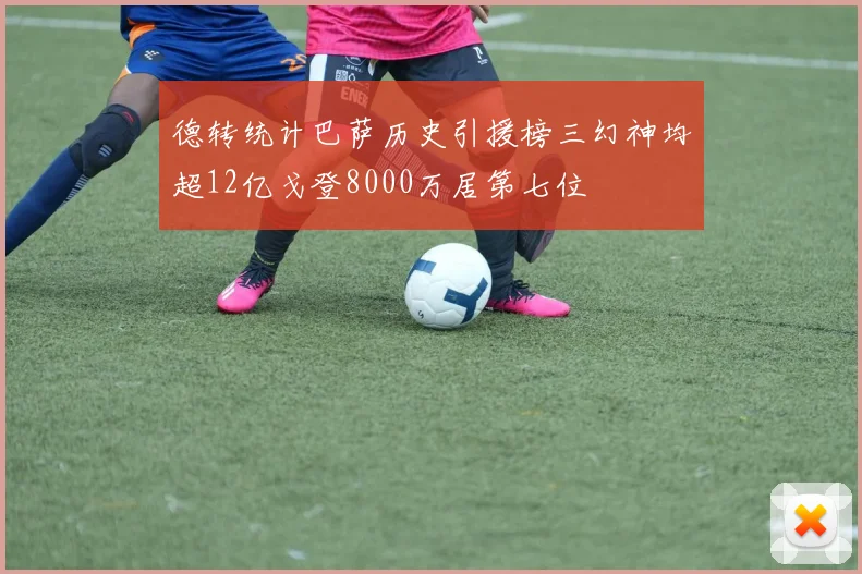 德转统计巴萨历史引援榜三幻神均超12亿戈登8000万居第七位
