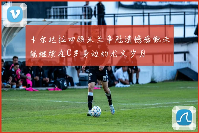 卡尔达拉回顾米兰争冠遗憾感慨未能继续在C罗身边的尤文岁月