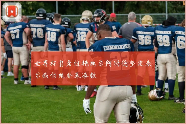 世界杯首秀惊艳绝杀阿玛德坚定表示我们绝非来凑数