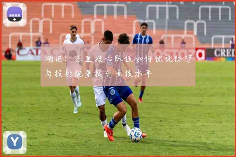 湖记：东里核心队伍如何优化防守与投射配置提升竞技水平