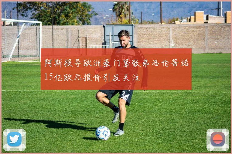 阿斯报导欧洲豪门紧张弗洛伦蒂诺15亿欧元报价引发关注
