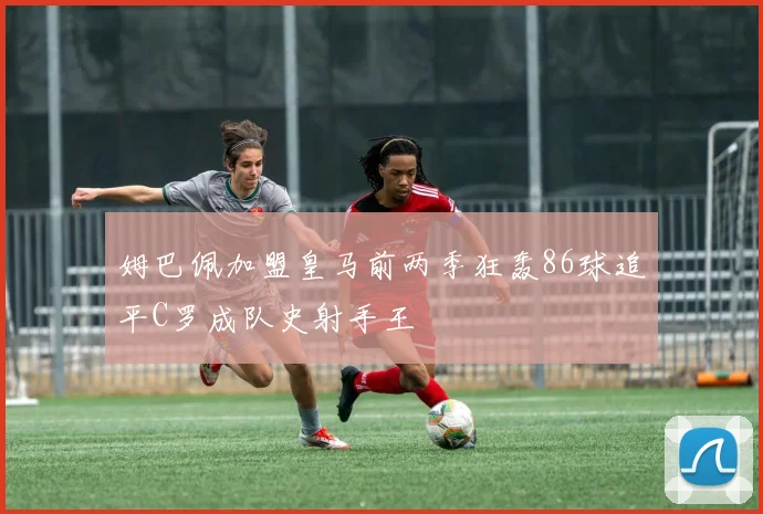 姆巴佩加盟皇马前两季狂轰86球追平C罗成队史射手王