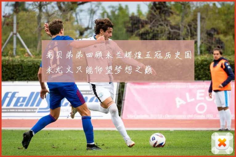 老贝弟弟回顾米兰辉煌五冠历史国米尤文只能仰望梦想之巅