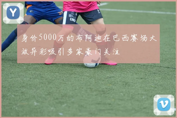 身价5000万的布阿迪在巴西赛场大放异彩吸引多家豪门关注